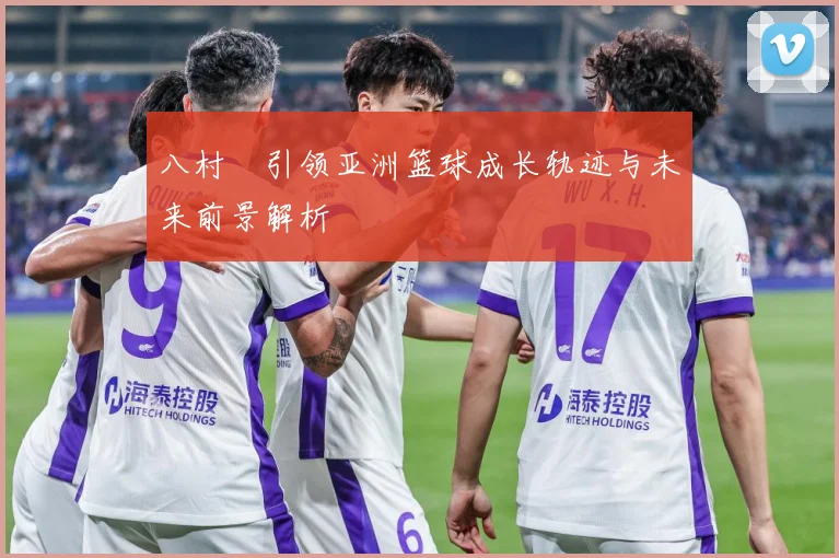 八村塁引领亚洲篮球成长轨迹与未来前景解析