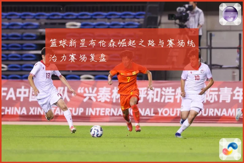 篮球新星布伦森崛起之路与赛场统治力赛场复盘