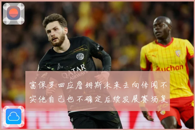 富保罗回应詹姆斯未来去向传闻不实他自己也不确定后续发展赛场复盘