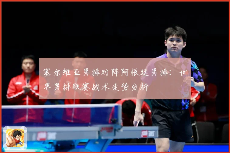 塞尔维亚男排对阵阿根廷男排：世界男排联赛战术走势分析