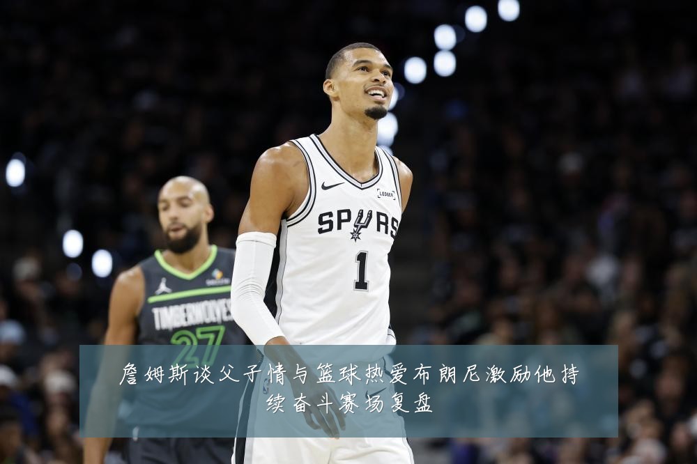 詹姆斯谈父子情与篮球热爱布朗尼激励他持续奋斗赛场复盘