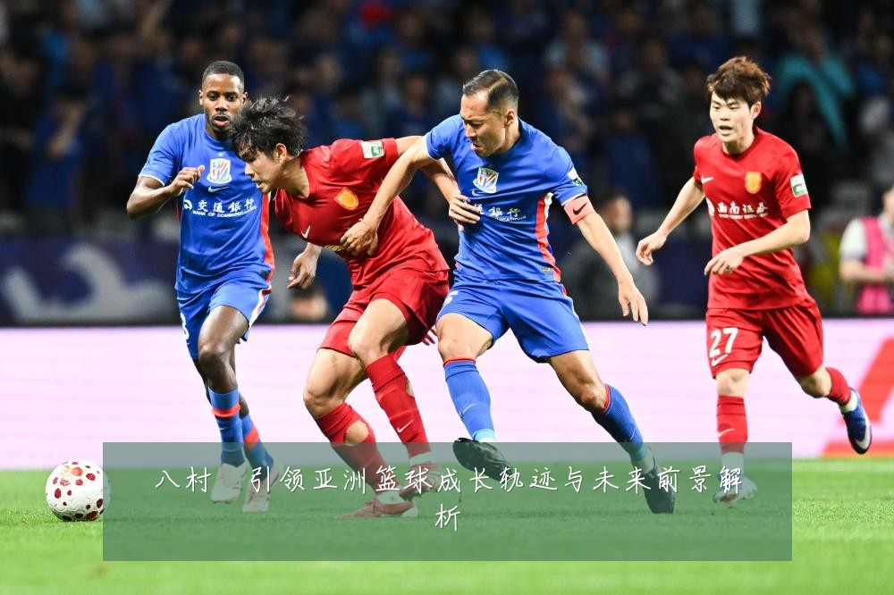 八村塁引领亚洲篮球成长轨迹与未来前景解析